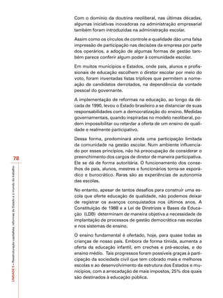 Com o domínio da doutrina neoliberal, nas últimas décadas,
                                                                                   algumas iniciativas inovadoras na administração empresarial
                                                                                   também foram introduzidas na administração escolar.

                                                                                   Assim como os círculos de controle e qualidade dão uma falsa
                                                                                   impressão de participação nas decisões da empresa por parte
                                                                                   dos operários, a adoção de algumas formas de gestão tam-
                                                                                   bém parece conferir algum poder à comunidade escolar.

                                                                                   Em muitos municípios e Estados, onde pais, alunos e profis-
                                                                                   sionais de educação escolhem o diretor escolar por meio do
                                                                                   voto, foram inventadas listas tríplices que permitem a nome-
                                                                                   ação de candidatos derrotados, na dependência da vontade
                                                                                   pessoal do governante.

                                                                                   A implementação de reformas na educação, ao longo da dé-
                                                                                   cada de 1990, levou o Estado brasileiro a se distanciar de suas
                                                                                   responsabilidades com a democratização do ensino. Medidas
                                                                                   governamentais, quando inspiradas no modelo neoliberal, po-
                                                                                   dem impossibilitar ou retardar a oferta de um ensino de quali-
                                                                                   dade e realmente participativo.

                                                                                   Dessa forma, predominará ainda uma participação limitada
                                                                                   da comunidade na gestão escolar. Num ambiente influencia-
                                                                                   do por esses princípios, não há preocupação de considerar o
                                          78                                       preenchimento dos cargos de diretor de maneira participativa.
                                                                                   Ele se dá de forma autoritária. O funcionamento dos conse-
UNIDADE 5 – Reestruturação capitalista, reformas do Estado e o mundo do trabalho




                                                                                   lhos de pais, alunos, mestres e funcionários torna-se esporá-
                                                                                   dico e burocrático. Raras são as experiências de autonomia
                                                                                   das escolas.

                                                                                   No entanto, apesar de tantos desafios para construir uma es-
                                                                                   cola que oferte educação de qualidade, não podemos deixar
                                                                                   de registrar os avanços conquistados nos últimos anos. A
                                                                                   Constituição de 1988 e a Lei de Diretrizes e Bases da Educa-
                                                                                   ção (LDB) determinam de maneira objetiva a necessidade de
                                                                                   implantação de processos de gestão democrática nas escolas
                                                                                   e nos sistemas de ensino.

                                                                                   O ensino fundamental é ofertado, hoje, para quase todas as
                                                                                   crianças de nosso país. Embora de forma tímida, aumenta a
                                                                                   oferta da educação infantil, em creches e pré-escolas, e do
                                                                                   ensino médio. Tais progressos foram possíveis graças à parti-
                                                                                   cipação da sociedade civil que tem cobrado mais e melhores
                                                                                   escolas e ao desenvolvimento da estrutura dos Estados e mu-
                                                                                   nicípios, com a arrecadação de mais impostos, 25% dos quais
                                                                                   são destinados à educação pública.
 