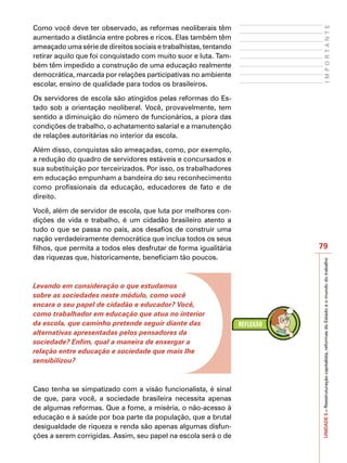 Como você deve ter observado, as reformas neoliberais têm




                                                                        IMPORTANTE
aumentado a distância entre pobres e ricos. Elas também têm
ameaçado uma série de direitos sociais e trabalhistas, tentando
retirar aquilo que foi conquistado com muito suor e luta. Tam-
bém têm impedido a construção de uma educação realmente
democrática, marcada por relações participativas no ambiente
escolar, ensino de qualidade para todos os brasileiros.

Os servidores de escola são atingidos pelas reformas do Es-
tado sob a orientação neoliberal. Você, provavelmente, tem
sentido a diminuição do número de funcionários, a piora das
condições de trabalho, o achatamento salarial e a manutenção
de relações autoritárias no interior da escola.

Além disso, conquistas são ameaçadas, como, por exemplo,
a redução do quadro de servidores estáveis e concursados e
sua substituição por terceirizados. Por isso, os trabalhadores
em educação empunham a bandeira do seu reconhecimento
como profissionais da educação, educadores de fato e de
direito.

Você, além de servidor de escola, que luta por melhores con-
dições de vida e trabalho, é um cidadão brasileiro atento a
tudo o que se passa no país, aos desafios de construir uma
nação verdadeiramente democrática que inclua todos os seus
filhos, que permita a todos eles desfrutar de forma igualitária   79
das riquezas que, historicamente, beneficiam tão poucos.




                                                                  UNIDADE 5 – Reestruturação capitalista, reformas do Estado e o mundo do trabalho
Levando em consideração o que estudamos
sobre as sociedades neste módulo, como você
encara o seu papel de cidadão e educador? Você,
como trabalhador em educação que atua no interior
da escola, que caminho pretende seguir diante das
alternativas apresentadas pelos pensadores da
sociedade? Enfim, qual a maneira de enxergar a
relação entre educação e sociedade que mais lhe
sensibilizou?



Caso tenha se simpatizado com a visão funcionalista, é sinal
de que, para você, a sociedade brasileira necessita apenas
de algumas reformas. Que a fome, a miséria, o não-acesso à
educação e à saúde por boa parte da população, que a brutal
desigualdade de riqueza e renda são apenas algumas disfun-
ções a serem corrigidas. Assim, seu papel na escola será o de
 