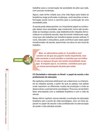 trabalhar para a conservação da sociedade do jeito que está,
                                                                                   com poucas mudanças.

                                                                                   Agora, caso tenha notado que uma vida digna para todos os
                                                                                   brasileiros exige profundas mudanças, você escolheu a trans-
                                                                                   formação social como o caminho para a construção de uma
                                                                                   sociedade justa.

                                                                                   A escola pode desempenhar um importante papel na constru-
                                                                                   ção dessa nova sociedade, seja mostrando como são produ-
                                                                                   zidas as injustiças sociais, seja estabelecendo relações demo-
                                                                                   cráticas no ambiente escolar, seja formando intelectuais orgâ-
                                                                                   nicos que vão trabalhar por transformações sociais radicais. E
                                                                                   você, educador e educadora, pode contribuir para esse papel
                                                                                   transformador da escola, assumindo voz ativa no seu local de
                                                                                   trabalho.



                                                                                          Bem, as alternativas estão aí. A escolha é sua!
                                                                                       Lembre-se de que seu papel é muito importante, mas
                                                                                     cabe somente a você escolher o caminho que vai trilhar.
                                                                                     E não se esqueça de que não existe neutralidade nesse
                                                                                      jogo. O empate aqui é, no mínimo, contribuir para que
                                                                                        as coisas permaneçam do jeito que estão.
                                          80
UNIDADE 5 – Reestruturação capitalista, reformas do Estado e o mundo do trabalho




                                                                                   5.5 Sociedade e educação no Brasil: o papel da escola e dos
                                                                                   profissionais de educação

                                                                                   Os capítulos anteriores dedicaram-se a descrever e a interpre-
                                                                                   tar as relações sociais, a partir do que se passou nos países
                                                                                   onde nasceram os diferentes modos de produção e onde se
                                                                                   desenvolveu o pensamento sociológico. Procurou-se também
                                                                                   fazer articulações com a realidade brasileira e com a vida da
                                                                                   escola.

                                                                                   Neste último capítulo vamos estudar a evolução da educação
                                                                                   brasileira sob o ponto de vista sociológico, com um foco es-
                                                                                   pecial no papel da escola e dos profissionais na estruturação
                                                                                   do poder e dos estratos sociais.
 