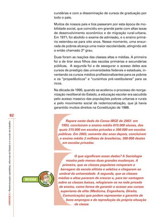 cundárias e com a disseminação de cursos de graduação por
                                                                                   todo o país.

                                                                                   Muitos de nossos pais e tios passaram por esta época de mo-
                                                                                   bilidade social, que coincidiu em grande parte com altas taxas
                                                                                   de desenvolvimento econômico e de migração rural-urbana.
                                                                                   Em 1971, foi abolido o exame de admissão, e o ensino primá-
                                                                                   rio estendeu-se para oito anos. Nesse momento, uma enxur-
                                                                                   rada de pobres alcança uma maior escolaridade, atingindo até
                                                                                   o então chamado 2º grau.

                                                                                   Duas foram as reações das classes altas e médias. A primeira
                                                                                   foi a de tirar seus filhos das escolas primárias e secundárias
                                                                                   públicas. A segunda foi a de assegurar o acesso deles aos
                                                                                   cursos de prestígio das universidades federais e estaduais, in-
                                                                                   ventando os cursos médios profissionalizantes para os pobres
                                                                                   e os “propedêuticos” e “cursinhos pré-vestibulares” para os
                                                                                   ricos.

                                                                                   Na década de 1990, quando se acelerou o processo de reorga-
                                                                                   nização neoliberal do Estado, a educação escolar era sacudida
                                                                                   pelo acesso massivo das populações pobres urbanas e rurais
                                                                                   e pelo movimento social de redemocratização, que já havia
                                                                                   garantido muitos direitos na Constituição de 1988.

                                          82
                                                                                           Repare neste dado do Censo IBGE de 2003: em
UNIDADE 5 – Reestruturação capitalista, reformas do Estado e o mundo do trabalho




                                                                                        1993, concluíram o ensino médio 615.000 alunos, dos
                                                                                      quais 315.000 em escolas privadas e 300.000 em escolas
                                                                                      públicas. Em 2003, somente dez anos depois, concluíram
                                                                                       o ensino médio 2 milhões de brasileiros, 300.000 destes
                                                                                         em escolas privadas.



                                                                                                 O que significam esses dados? A Sociologia
                                                                                           mostra pelo menos duas grandes mudanças. A
                                                                                         primeira, que as classes populares romperam a
                                                                                        barragem da escola elitista e seletiva e chegaram ao
                                                                                       umbral da universidade. A segunda, que as classes
                                                                                      médias e altas pararam de crescer e, para ter vantagem
                                                                                      sobre as classes baixas, refugiaram-se na rede privada
                                                                                       de ensino, como forma de garantir o acesso aos cursos
                                                                                        superiores de elite (Medicina, Engenharia, Direito,
                                                                                         Comunicação) que podem representar a garantia de
                                                                                           bons empregos e de reprodução da própria situação
                                                                                                 de classe.
 