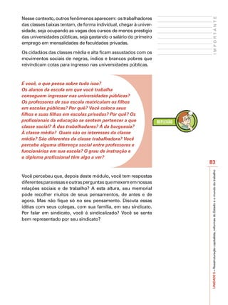 Nesse contexto, outros fenômenos aparecem: os trabalhadores




                                                                         IMPORTANTE
das classes baixas tentam, de forma individual, chegar à univer-
sidade, seja ocupando as vagas dos cursos de menos prestígio
das universidades públicas, seja gastando o salário do primeiro
emprego em mensalidades de faculdades privadas.

Os cidadãos das classes média e alta ficam assustados com os
movimentos sociais de negros, índios e brancos pobres que
reivindicam cotas para ingresso nas universidades públicas.



E você, o que pensa sobre tudo isso?
Os alunos da escola em que você trabalha
conseguem ingressar nas universidades públicas?
Os professores de sua escola matriculam os filhos
em escolas públicas? Por quê? Você coloca seus
filhos e suas filhas em escolas privadas? Por quê? Os
profissionais da educação se sentem pertencer a que
classe social? À dos trabalhadores? À da burguesia?
À classe média? Quais são os interesses da classe
média? São diferentes da classe trabalhadora? Você
percebe alguma diferença social entre professores e
funcionários em sua escola? O grau de instrução e
o diploma profissional têm algo a ver?
                                                                   83




                                                                   UNIDADE 5 – Reestruturação capitalista, reformas do Estado e o mundo do trabalho
Você percebeu que, depois deste módulo, você tem respostas
diferentes para essas e outras perguntas que mexem em nossas
relações sociais e de trabalho? A esta altura, seu memorial
pode recolher muitos de seus pensamentos, de antes e de
agora. Mas não fique só no seu pensamento. Discuta essas
idéias com seus colegas, com sua família, em seu sindicato.
Por falar em sindicato, você é sindicalizado? Você se sente
bem representado por seu sindicato?
 