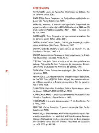REFERÊNCIAS
                             ALTHUSSER, Louis. Os Aparelhos Ideológicos do Estado. Rio
                             de Janeiro: Graal, 1983.
                             ANDERSON, Perry. Passagens da Antiguidade ao Feudalismo.
                             2. ed. São Paulo: Brasiliense, 1989.
                             BORGES, Altamiro. A arapuca do toyotismo. Disponível em
                             www.vermelho.org.br/diario/2005/0420/altamiro_0420.asp?N
                             OME=Altamiro%20Borges&COD=4371 - 130k -. Acesso em
                             15 nov. 2005.
                             BOTTOMORE, Tom. Dicionário do pensamento marxista. Rio
                             de Janeiro: Jorge Zahar Editor, 2001.
                             COSTA, Maria Cristina Castilho. Sociologia: introdução à ciên-
                             cia da sociedade. São Paulo: Moderna, 1987.
                             COTRIN, Gilberto. História e consciência do mundo. 11. ed.
                             São Paulo: Saraiva, 1997. v. 2
                             CUNHA, Luiz Antônio. Educação e desenvolvimento no Brasil.
                             Rio de Janeiro: Francisco Alves, 1975.
                             D’ÁVILA, José Luiz Piotto. A crítica da escola capitalista em
                             debate. Petrópolis-RJ, Ijuí: Fundação de Integração, Desen-
                             volvimento e Educação no Noroeste do Estado, 1985.
84                           DURKHEIM, Émile. Educação e sociologia. São Paulo: Melho-
                             ramentos, 1975.
                             FERNANDES, Luís. Neoliberalismo e reestruturação capitalista.
                             In: SÁDER, Emir; GENTILI, Pablo (Orgs.). Pós-neoliberalismo:
                             as políticas sociais e o Estado democrático. Rio de Janeiro:
                             Paz e Terra, 1995.
                             GUARESCHI, Pedrinho. Sociologia Crítica. Porto Alegre: Mun-
                             do Jovem (UBEA-PUCRS-MJOVEM), 1998.
                             HARNECKER, Marta. Conceitos elementares do materialismo
                             histórico. São Paulo: Global Editora, 1983.
                             HOBSBAWN, Eric. A era das revoluções. 7. ed. São Paulo: Paz
                             e Terra, 1989.
REFERÊNCIAS BIBLIOGRÁFICAS




                             MARTINS, Carlos Benedito. O que é sociologia. São Paulo:
                             Brasiliense, 1988.
                             MENDONÇA, Erasto Fortes. Educação e sociedade numa per-
                             spectiva sociológica. In: Módulo I, vol 3 do Curso de Pedago-
                             gia para Professores em Exercício no Início de Escolarização
                             em convênio com a SEE-DF. Brasília: Faculdade de Educação
                             da UnB, 2002. p. 96-238.
 