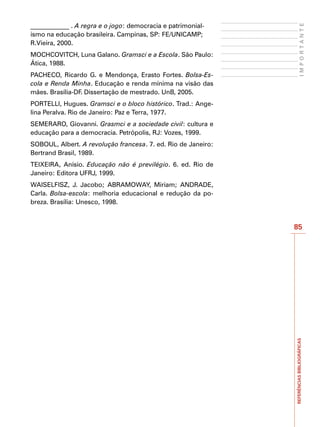 ____________ . A regra e o jogo: democracia e patrimonial-




                                                                        IMPORTANTE
ismo na educação brasileira. Campinas, SP: FE/UNICAMP;
R.Vieira, 2000.
MOCHCOVITCH, Luna Galano. Gramsci e a Escola. São Paulo:
Ática, 1988.
PACHECO, Ricardo G. e Mendonça, Erasto Fortes. Bolsa-Es-
cola e Renda Minha. Educação e renda mínima na visão das
mães. Brasília-DF. Dissertação de mestrado. UnB, 2005.
PORTELLI, Hugues. Gramsci e o bloco histórico. Trad.: Ange-
lina Peralva. Rio de Janeiro: Paz e Terra, 1977.
SEMERARO, Giovanni. Grasmci e a sociedade civil: cultura e
educação para a democracia. Petrópolis, RJ: Vozes, 1999.
SOBOUL, Albert. A revolução francesa. 7. ed. Rio de Janeiro:
Bertrand Brasil, 1989.
TEIXEIRA, Anísio. Educação não é previlégio. 6. ed. Rio de
Janeiro: Editora UFRJ, 1999.
WAISELFISZ, J. Jacobo; ABRAMOWAY, Miriam; ANDRADE,
Carla. Bolsa-escola: melhoria educacional e redução da po-
breza. Brasília: Unesco, 1998.


                                                               85




                                                               REFERÊNCIAS BIBLIOGRÁFICAS
 