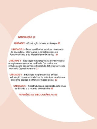 INTRODUÇÃO 13

    Unidade 1 – Construção da lente sociológica 15

   Unidade 2 – Duas tendências teóricas no estudo
  da sociedade: elementos e características do
 Funcionalismo e do Materialismo Dialético 27

Unidade 3 – Educação na perspectiva conservadora:
o registro conservador de Émile Durkheim e a
influência do pensamento liberal de John Dewey e da
teoria do Capital Humano 37

Unidade 4 – Educação na perspectiva crítica:
educação como reprodutora da estrutura de classes
 ou como espaço de transformação social 53

    Unidade 5 – Reestruturação capitalista, reformas
     do Estado e o mundo do trabalho 69

         REFERÊNCIAS BIBLIOGRÁFICAS 86
 