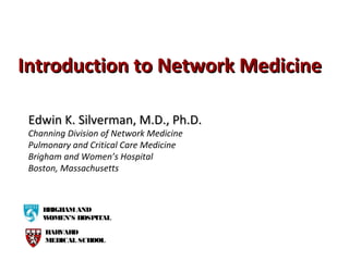 Introduction to Network MedicineIntroduction to Network Medicine
Edwin K. Silverman, M.D., Ph.D.Edwin K. Silverman, M.D., Ph.D.
Channing Division of Network Medicine
Pulmonary and Critical Care Medicine
Brigham and Women’s Hospital
Boston, Massachusetts
BRIGHAMAND
WOMEN’S HOSPITAL
HARVARD
MEDICAL SCHOOL
 