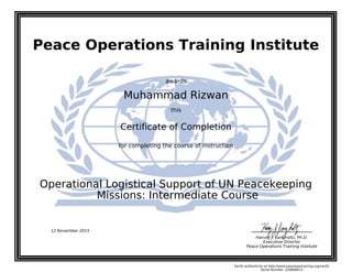 Peace Operations Training Institute
awards
Muhammad Rizwan
this
Certificate of Completion
for completing the course of instruction
Missions: Intermediate Course
Operational Logistical Support of UN Peacekeeping
Harvey J. Langholtz, Ph.D.
Executive Director
Peace Operations Training Institute
12 November 2015
Verify authenticity at http://www.peaceopstraining.org/verify
Serial Number: 230868613
 