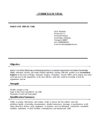 CURRICULUM VITAE
DARAVATH TRINAD NAIK
Objective:
S/oD. Rambabu
PlotNo125 F-2
Venketadri Nilaym,
Surya Nagar,Safilguda,
Telangana-500047
Cell:+918985066516
E-mail:trinadnayak@gmail.com
where I can utilize Obtaining a challenging position in a reputed organization my Subject Knowledge
Highly motivated, decisive and results-oriented individual seeking a full-time position as an Aeronautical
Engineer in the areas of Design, Structural Analysis, Propulsion, Aircraft MRO, and in related areas hard
work and serve to the organization in the most affective mode that would be rewarding to both the
organization and me.
Strength:
Flexible enough to work.
Eager to learn more and improve my skills.
Passionate at work and Team player
QualificationSummary:
Ability to analyze information and evaluate results to choose the best solution and solve
problems.Capable of providing documentation, detailed instructions, drawings, or specifications to tell
others about how devices, parts, equipment, or structures are to be fabricated, constructed, assembled,
modified, maintained, or used. Excellent communication and interpersonal skills.
 