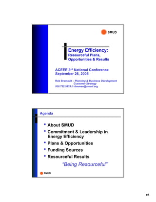 SMUD




                  Energy Efficiency:
                  Resourceful Plans,
                  Opportunities & Results

         ACEEE 3rd National Conference
         September 26, 2005
         Rob Bremault – Planning & Business Development
                         Customer Strategy
         916.732.5833 // rbremau@smud.org




Agenda


 • About SMUD
 • Commitment & Leadership in
   Energy Efficiency
 • Plans & Opportunities
 • Funding Sources
 • Resourceful Results
              “Being Resourceful”
 SMUD




                                                          1
 