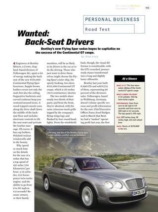 PERSONAL BUSI N ESS
Road Test
Wanted:
Back-Seat Drivers
Bentley’s new Flying Spur sedan hopes to capitalize on
the success of the Continental GT coupe.
By Alan Katz
‚Engineers at Bentley
Motors, a Crewe, Eng-
land–based division of
Volkswagen AG, spent a lot
of energy making the back
seat of the new $170,000
Continental Flying Spur
luxurious. Supple brown
leather covers not only the
seats but also the ceiling.
Supportive backrests and
curved cushions keep you
centered around turns. A
wood-topped console runs
along the drive shaft down
the middle of the back-
seat floor and includes
electronic controls to tilt
the rear seats and activate
the lumbar mas-
sage. Of course, it
has cup holders.
Polished-walnut
windowsills add
to the beauty.
Why spend
so much time
on the details
for the rear of a
sedan that has
a top speed of
195 miles (314
kilometers) per
hour; a 12-cylin-
der, 552-horse-
power twin-turbo
engine; and the
ability to go from
0 to 60 mph in
4.9 seconds? Be-
cause owners,
or their family
members, will be as likely
to be driven in the car as to
do the driving. Those who
just want to drive them-
selves might choose the Fly-
ing Spur’s sister ship, the
sporty-looking, two-door,
$155,000 Continental GT
coupe, which is 20 inches
(50.8 centimeters) shorter.
The two models share
nearly two-thirds of their
parts, and from the front,
they’re identical, with the
same crisscross-mesh grille
topped by the company’s
flying wings logo and
flanked by four round head-
lights. From the windshield
back, though, the visual dif-
ference is considerable, with
the GT’s crouched, pounce-
ready stance transformed
into a long and slightly
heavy silhouette.
Bentley last year built
6,896 GTs and sold 6,715
of them, representing 90
percent of the division’s
sales. Volkswagen, based
in Wolfsburg, Germany,
doesn’t release specific rev-
enue and profit information
for the unit. Chief Executive
Officer Franz-Josef Paefgen
said in March that Bent-
ley had a “modest” operat-
ing profit last year, the first
The long, low line of the Bentley Flying Spur
sedan radiates comfort and performance.
Bloomberg Markets
November 2005 153
WHAT IS IT? The four-door-
sedan sibling of the Conti-
nental GT sports coupe
WHAT’S UNDER THE HOOD?
A 12-cylinder, 552-hp
twin-turbo engine
PERFORMANCE: Goes from
zero to 60 mph in 4.9
seconds and from zero to
100 mph in 5.2 seconds.
The top speed is 195 mph.
SIZE: 209 inches long, 58
inches high, 121-inch wheel
base
PRICE: Starts at $170,000
in the U.S.
At a Glance
 
