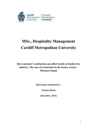 MSc., Hospitality Management
Cardiff Metropolitan University
How customer's satisfaction can affect loyalty in foodservice 
industry. The case of restaurants in the luxury resorts – 
Mykonos Island 
Dissertation submitted by :
Christos Rosios 
(December, 2014)
1
 