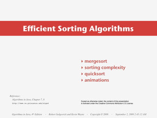 Efficient Sorting Algorithms



                                                                  ‣    mergesort
                                                                  ‣    sorting complexity
                                                                  ‣    quicksort
                                                                  ‣    animations


Reference:
  Algorithms in Java, Chapter 7, 8
                                                                   Except as otherwise noted, the content of this presentation
  http://www.cs.princeton.edu/algs4                                is licensed under the Creative Commons Attribution 2.5 License.




 Algorithms in Java, 4th Edition     · Robert Sedgewick and Kevin Wayne · Copyright © 2008             ·    September 2, 2009 2:45:12 AM
 