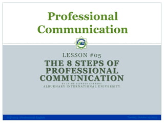 Professional
Communication
LESSON #05

THE 8 STEPS OF
PROFESSIONAL
COMMUNICATION
BY JAIME ALFREDO CABRERA

ALBUKHARY INTERNATIONAL UNIVERSITY

SLH1013 - Professional English

Tuesday, October 29, 2013

 