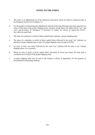 Copyright © United Nations, 2009. All rights reserved


                                     NOTES TO THE INDEX



1.   This index is an alphabetical list of the substances and articles which are listed in numerical order in
     the Dangerous Goods List in Chapter 3.2.

2.   For the purpose of determining the alphabetical order the following information has been ignored even
     when it forms part of the proper shipping name: numbers; Greek letters; the abbreviations “sec” and
     “tert”; and the letters “N” (nitrogen), “n” (normal), “o” (ortho) “m” (meta), “p” (para) and “N.O.S.”
     (not otherwise specified).

3.   The name of a substance or article in block capital letters indicates a proper shipping name.

4.   The name of a substance or article in block capital letters followed by the word “see” indicates an
     alternative proper shipping name or part of a proper shipping name (except for PCBs).

5.   An entry in lower case letters followed by the word “see” indicates that the entry is not a proper
     shipping name; it is a synonym.

6.   Where an entry is partly in block capital letters and partly in lower case letters, the latter part is
     considered not to be part of the proper shipping name.

7.   A proper shipping name may be used in the singular or plural, as appropriate, for the purposes of
     documentation and package marking.




                                                  - 365 -
 