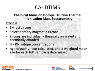 CA-IDTIMS
Chemical Abrasion Isotope Dilution Thermal
Ionisation Mass Spectrometry
Process
• Extract zircons
• Select primary magmatic zircons
• Zircons are individually thermally annealed and
chemically abraded
• U - Pb isotope concentrations
• Age of each zircon calculated, and a weighted mean
age for each tuff sample is determined
 