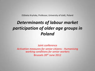 Elżbieta Kryńska, Professor, University of Łódź, Poland


  Determinants of labour market
participation of older age groups in
               Poland

                   Joint conference
  Activation measures for senior citizens - Humanising
         working conditions for senior workers
               Brussels 20th June 2012
 