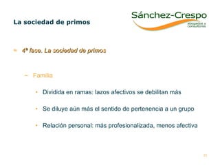 4ª fase. La sociedad de primos Familia  Dividida en ramas: lazos afectivos se debilitan más Se diluye aún más el sentido de pertenencia a un grupo Relación personal: más profesionalizada, menos afectiva La sociedad de primos  