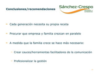 Conclusiones/recomendaciones Cada generación necesita su propia receta  Procurar que empresa y familia crezcan en paralelo  A medida que la familia crece se hace más necesario: Crear cauces/herramientas facilitadores de la comunicación  Profesionalizar la gestión 