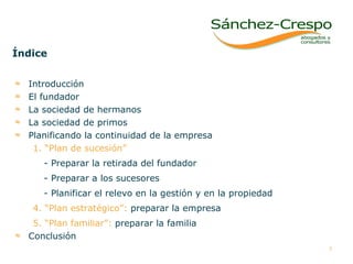Índice Introducción  El fundador La sociedad de hermanos  La sociedad de primos Planificando la continuidad de la empresa 1. “Plan de sucesión” - Preparar la retirada del fundador - Preparar a los sucesores   - Planificar el relevo en la gestión y en la propiedad 4. “Plan estratégico”:  preparar la empresa 5. “Plan familiar”:   preparar la familia Conclusión 