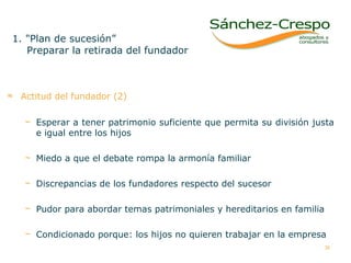 Actitud del fundador (2) Esperar a tener patrimonio suficiente que permita su división justa e igual entre los hijos Miedo a que el debate rompa la armonía familiar Discrepancias de los fundadores respecto del sucesor Pudor para abordar temas patrimoniales y hereditarios en familia Condicionado porque: los hijos no quieren trabajar en la empresa 1. "Plan de sucesión” Preparar la retirada del fundador 