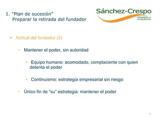 Actitud del fundador (3) Mantener el poder, sin autoridad Equipo humano: acomodado, complaciente con quien detenta el poder Continuismo: estrategia empresarial sin riesgo  Único fin de “su” estrategia: mantener el poder 1. "Plan de sucesión” Preparar la retirada del fundador 