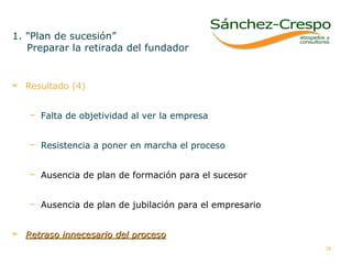 Resultado (4) Falta de objetividad al ver la empresa Resistencia a poner en marcha el proceso Ausencia de plan de formación para el sucesor Ausencia de plan de jubilación para el empresario Retraso innecesario del proceso 1. "Plan de sucesión” Preparar la retirada del fundador  