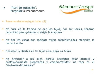 "Plan de sucesión“. Preparar  a los sucesores  Recomendaciones/qué hacer (2) No caer en la trampa de que los hijos, por ser socios, tendrán capacidad para gobernar o dirigir la empresa No dar las cosas por sabidas: evitar sobrentendidos mediante la comunicación  Respetar la libertad de los hijos para elegir su futuro No presionar a los hijos, porque necesitan estar anímica y profesionalmente preparados y comprometidos: no caer en el “síndrome del sucesor”  
