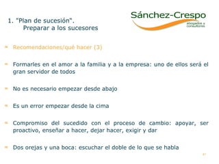 Recomendaciones/qué hacer (3) Formarles en el amor a la familia y a la empresa: uno de ellos será el gran servidor de todos No es necesario empezar desde abajo Es un error empezar desde la cima  Compromiso del sucedido con el proceso de cambio: apoyar, ser proactivo, enseñar a hacer, dejar hacer, exigir y dar Dos orejas y una boca: escuchar el doble de lo que se habla  1. "Plan de sucesión“.  Preparar a los sucesores  