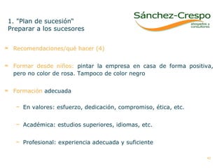 Recomendaciones/qué hacer (4) Formar desde niños:   pintar la empresa en casa de forma positiva, pero no color de rosa. Tampoco de color negro Formación  adecuada En valores: esfuerzo, dedicación, compromiso, ética, etc. Académica: estudios superiores, idiomas, etc.  Profesional: experiencia adecuada y suficiente 1. "Plan de sucesión“ Preparar a los sucesores  