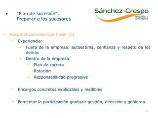 Recomendaciones/qué hacer (5) Experiencia:  Fuera de la empresa: autoestima, confianza y respeto de los demás  Dentro de la empresa:  Plan de carrera  Rotación Responsabilidad progresiva Encargos concretos explicables y medibles Fomentar la participación gradual: gestión, dirección y gobierno "Plan de sucesión“.  Preparar a los sucesores   