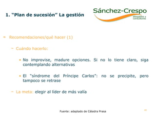 1. “Plan de sucesión” La gestión   Recomendaciones/qué hacer (1) Cuándo hacerlo:   No improvise, madure opciones. Si no lo tiene claro, siga contemplando alternativas El “síndrome del Príncipe Carlos”: no se precipite, pero tampoco se retrase  La meta:   elegir al líder de más valía Fuente: adaptado de Cátedra Prasa 