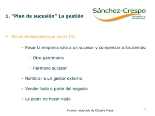 1. “Plan de sucesión” La gestión   Recomendaciones/qué hacer (4) Pasar la empresa sólo a un sucesor y compensar a los demás: Otro patrimonio Hermano sucesor Nombrar a un gestor externo Vender todo o parte del negocio La peor: no hacer nada  Fuente: adaptado de Cátedra Prasa 