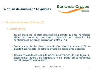 1. “Plan de sucesión” La gestión   Recomendaciones/qué hacer (5) Quién decide:   La empresa no es democrática: no permita que los hermanos elijan al sucesor, no serán objetivos y primarán los sentimientos de amor-enemistad entre ellos Tome usted la decisión como dueño, director y socio. Si no puede hacerlo solo, recabe la ayuda de consejeros externos Decida tomando en consideración la formación de sus hijos, su experiencia laboral, su capacidad y su grado de compromiso con el proyecto empresarial Fuente: adaptado de Cátedra Prasa 