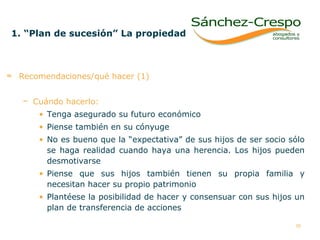 1. “Plan de sucesión” La propiedad   Recomendaciones/qué hacer (1) Cuándo hacerlo:   Tenga asegurado su futuro económico Piense también en su cónyuge No es bueno que la “expectativa” de sus hijos de ser socio sólo se haga realidad cuando haya una herencia. Los hijos pueden desmotivarse Piense que sus hijos también tienen su propia familia y necesitan hacer su propio patrimonio Plantéese la posibilidad de hacer y consensuar con sus hijos un plan de transferencia de acciones  
