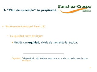 Recomendaciones/qué hacer (2) La igualdad entre los hijos:   Decida con  equidad , olvide de momento la justicia.  Equidad:  “disposición del ánimo que mueve a dar a cada uno lo que    merece ”  1. “Plan de sucesión” La propiedad   