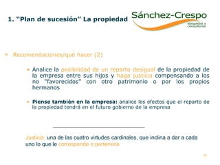 Recomendaciones/qué hacer (2) Analice la  posibilidad de un reparto desigual  de la propiedad de la empresa entre sus hijos y  haga justicia  compensando a los no “favorecidos” con otro patrimonio o por los propios hermanos  Piense también en la empresa:  analice los efectos que el reparto de la propiedad tendrá en el futuro gobierno de la empresa 1. “Plan de sucesión” La propiedad   Justicia:  una de las cuatro virtudes cardinales, que inclina a dar a cada  uno lo que le  corresponde o pertenece 