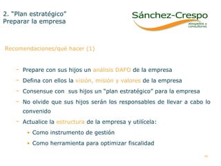 2. “Plan estratégico”  Preparar la empresa Recomendaciones/qué hacer (1) Prepare con sus hijos un  análisis DAFO  de la empresa Defina con ellos la  visión, misión y valores  de la empresa Consensue con  sus hijos un “plan estratégico” para la empresa No olvide que sus hijos serán los responsables de llevar a cabo lo convenido Actualice la  estructura  de la empresa y utilícela:  Como instrumento de gestión  Como herramienta para optimizar fiscalidad  