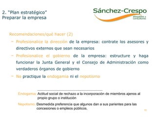 2. “Plan estratégico”  Preparar la empresa  Recomendaciones/qué hacer (2) Profesionalice la dirección  de la empresa: contrate los asesores y directivos externos que sean necesarios Profesionalice el gobierno  de la empresa: estructure y haga funcionar la Junta General y el Consejo de Administración como verdaderos órganos de gobierno No  practique la  endogamia  ni el  nepotismo Endogamia:  Actitud social de rechazo a la incorporación de miembros ajenos al    propio grupo o institución  Nepotismo:  Desmedida preferencia que algunos dan a sus parientes para las    concesiones o empleos públicos.  