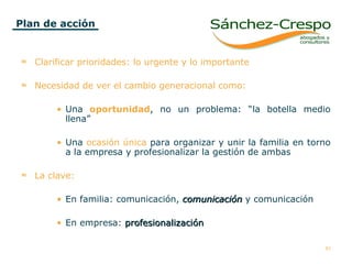 Plan de acción Clarificar prioridades: lo urgente y lo importante Necesidad de ver el cambio generacional como:   Una   oportunidad , no un problema: “la botella medio llena”  Una  ocasión única  para organizar y unir la familia en torno a la empresa y profesionalizar la gestión de ambas La clave: En familia: comunicación,  comunicación  y comunicación En empresa:  profesionalización 
