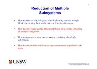 1


                  Reduction of Multiple
                     Subsystems
•   How to reduce a block diagram of multiple subsystems to a single
    block representing the transfer function from input to output

•   How to analyze and design transient response for a system consisting
    of multiple subsystems

•   How to represent in state space a system consisting of multiple
    subsystems

•   How to convert between alternate representations of a system in state
    space




                                                          Control Systems Engineering, Fourth Edition by Norman S. Nise
                                                            Copyright © 2004 by John Wiley & Sons. All rights reserved.
 