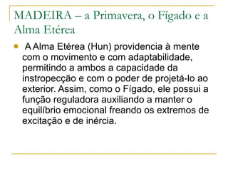 MADEIRA – a Primavera, o Fígado e a Alma Etérea A Alma Etérea (Hun) providencia à mente com o movimento e com adaptabilidade, permitindo a ambos a capacidade da instropecção e com o poder de projetá-lo ao exterior. Assim, como o Fígado, ele possui a função reguladora auxiliando a manter o equilíbrio emocional freando os extremos de excitação e de inércia.  