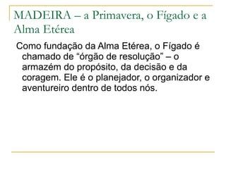 MADEIRA – a Primavera, o Fígado e a Alma Etérea Como fundação da Alma Etérea, o Fígado é chamado de “órgão de resolução” – o armazém do propósito, da decisão e da coragem. Ele é o planejador, o organizador e aventureiro dentro de todos nós. 