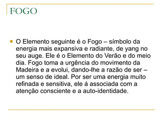 FOGO O Elemento seguinte é o Fogo – símbolo da energia mais expansiva e radiante, de yang no seu auge. Ele é o Elemento do Verão e do meio dia. Fogo toma a urgência do movimento da Madeira e a evolui, dando-lhe a razão de ser – um senso de ideal. Por ser uma energia muito refinada e sensitiva, ele á associada com a atenção consciente e a auto-identidade. 
