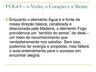 FOGO – o Verão, o Coração e a Mente Enquanto o elemento Água é a fonte de nossa direção básica, canalizada e direcionada pela Madeira, o elemento Fogo providencia um “sentido do senso” de ideal – um meio de reconhecimento que verdadeiramente nos satisfaz. Sem isso, podemos ter energia e propósito, mas faltará o auto-entendimento para o sucesso em encontrar alegria. 