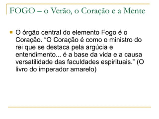FOGO – o Verão, o Coração e a Mente O órgão central do elemento Fogo é o Coração. “O Coração é como o ministro do rei que se destaca pela argúcia e entendimento... é a base da vida e a causa versatilidade das faculdades espirituais.” (O livro do imperador amarelo) 