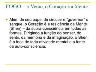 FOGO – o Verão, o Coração e a Mente Além de seu papel de circular e “governar” o sangue, o Coração é a residência da Mente (Shen) – da supra-consciência em todas as formas. Dirigindo a função do pensar, do sentir, da memória e da imaginação, o Shen é o foco de toda atividade mental e a fonte da auto-consciência. 