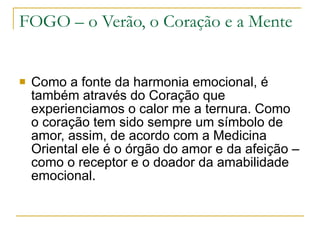 FOGO – o Verão, o Coração e a Mente Como a fonte da harmonia emocional, é também através do Coração que experienciamos o calor me a ternura. Como o coração tem sido sempre um símbolo de amor, assim, de acordo com a Medicina Oriental ele é o órgão do amor e da afeição – como o receptor e o doador da amabilidade emocional. 
