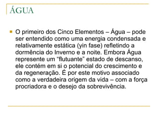 ÁGUA O primeiro dos Cinco Elementos – Água – pode ser entendido como uma energia condensada e relativamente estática (yin fase) refletindo a dormência do Inverno e a noite. Embora Água represente um “flutuante” estado de descanso, ele contém em si o potencial do crescimento e da regeneração. É por este motivo associado como a verdadeira origem da vida – com a força procriadora e o desejo da sobrevivência. 