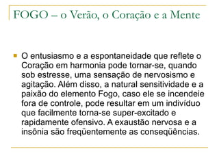 FOGO – o Verão, o Coração e a Mente O entusiasmo e a espontaneidade que reflete o Coração em harmonia pode tornar-se, quando sob estresse, uma sensação de nervosismo e agitação. Além disso, a natural sensitividade e a paixão do elemento Fogo, caso ele se incendeie fora de controle, pode resultar em um indivíduo que facilmente torna-se super-excitado e rapidamente ofensivo. A exaustão nervosa e a insônia são freqüentemente as conseqüências. 