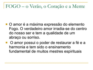 FOGO – o Verão, o Coração e a Mente O amor é a máxima expressão do elemento Fogo. O verdadeiro amor irradia-se do centro do nosso ser e tem a qualidade de um abraço ou sorriso. O amor possui o poder de restaurar a fé e a harmonia e tem sido o ensinamento fundamental de muitos mestres espirituais 