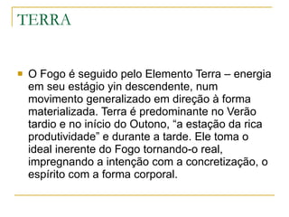 TERRA O Fogo é seguido pelo Elemento Terra – energia em seu estágio yin descendente, num movimento generalizado em direção à forma materializada. Terra é predominante no Verão tardio e no início do Outono, “a estação da rica produtividade” e durante a tarde. Ele toma o ideal inerente do Fogo tornando-o real, impregnando a intenção com a concretização, o espírito com a forma corporal. 